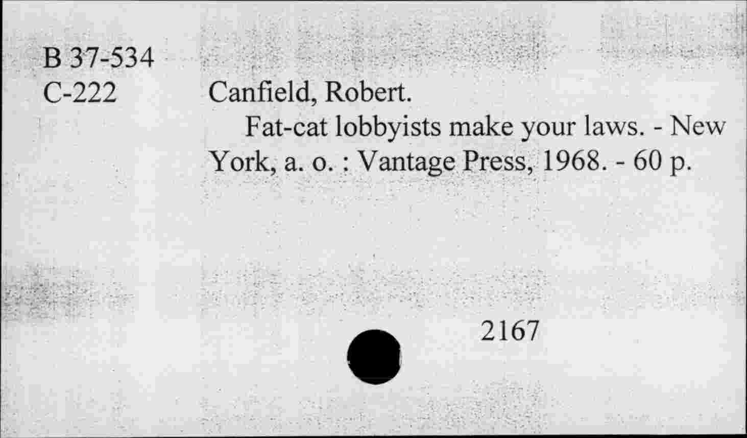 ﻿B 37-534
C-222
Canfield, Robert.
Fat-cat lobbyists make your laws. - New York, a. o. : Vantage Press, 1968. - 60 p.
2167